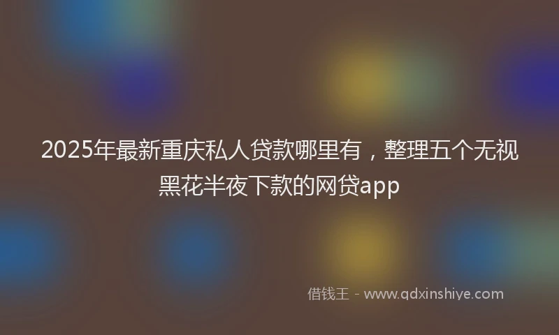 2025年最新重庆私人贷款哪里有，整理五个无视黑花半夜下款的网贷app