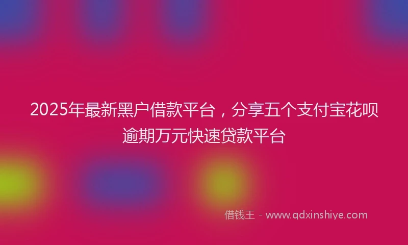 2025年最新黑户借款平台，分享五个支付宝花呗逾期万元快速贷款平台