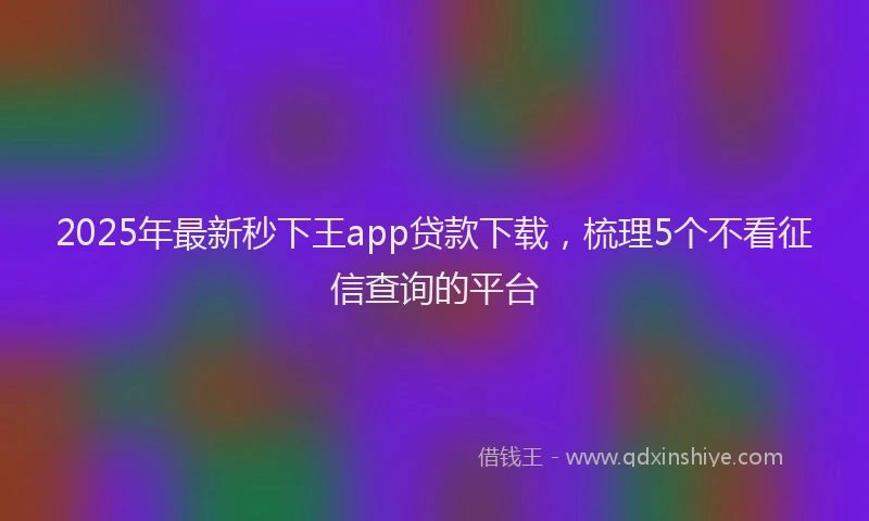2025年最新秒下王app贷款下载，梳理5个不看征信查询的平台
