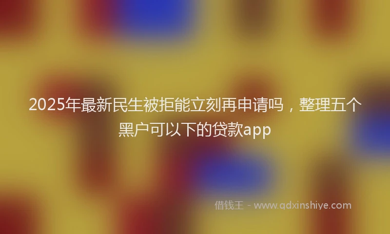 2025年最新民生被拒能立刻再申请吗，整理五个黑户可以下的贷款app