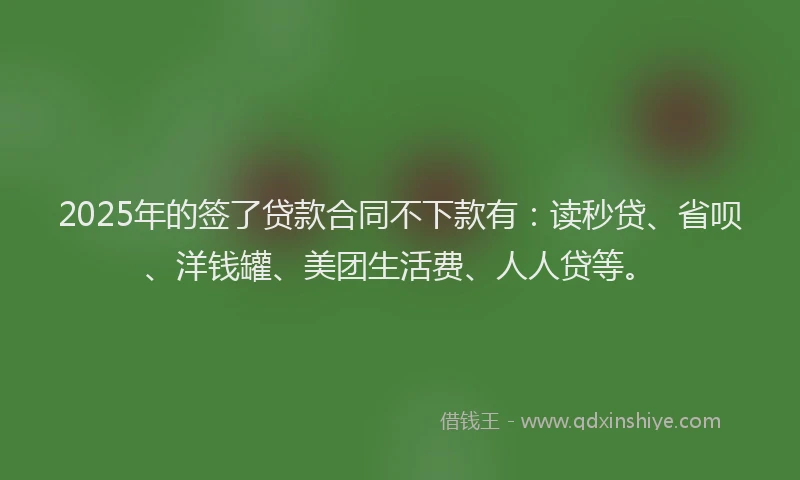 2025年的签了贷款合同不下款有：读秒贷、省呗、洋钱罐、美团生活费、人人贷等。