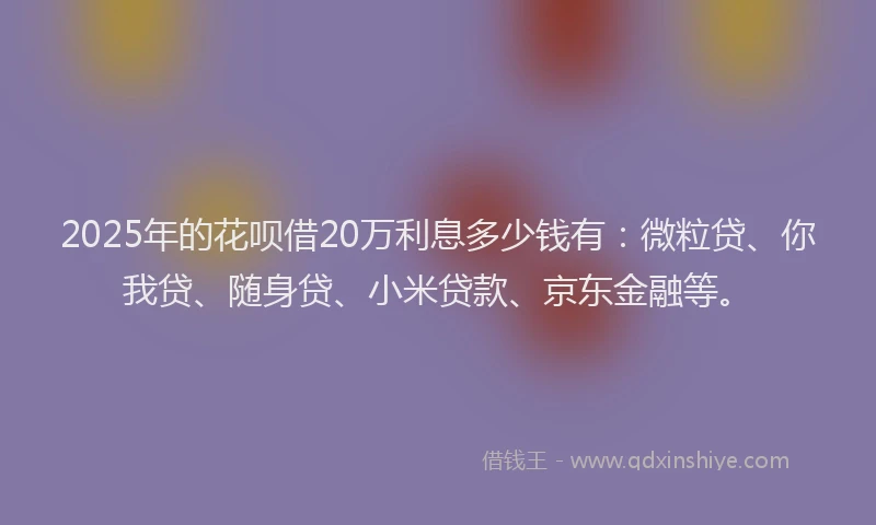 2025年的花呗借20万利息多少钱有：微粒贷、你我贷、随身贷、小米贷款、京东金融等。