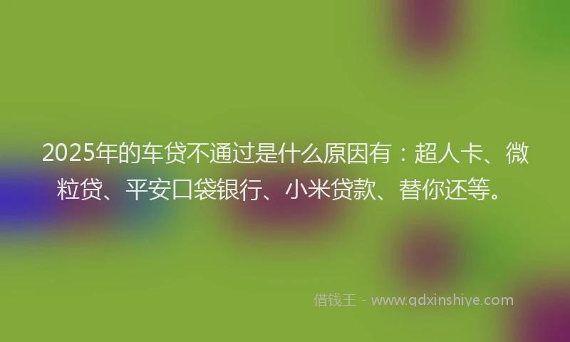 2025年的车贷不通过是什么原因有：超人卡、微粒贷、平安口袋银行、小米贷款、替你还等。