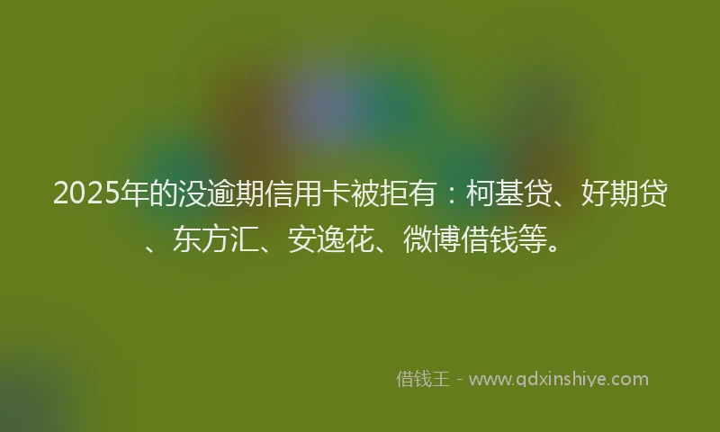 2025年的没逾期信用卡被拒有：柯基贷、好期贷、东方汇、安逸花、微博借钱等。