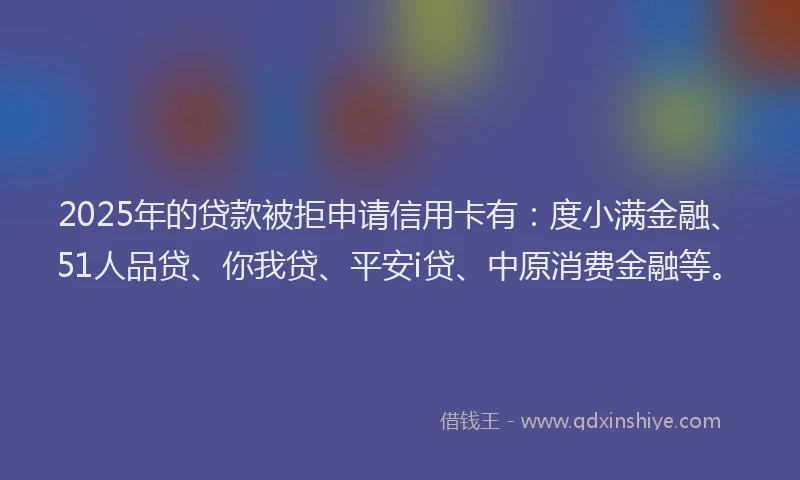 2025年的贷款被拒申请信用卡有：度小满金融、51人品贷、你我贷、平安i贷、中原消费金融等。