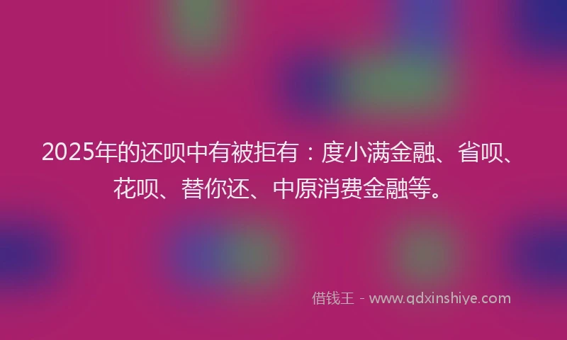 2025年的还呗中有被拒有：度小满金融、省呗、花呗、替你还、中原消费金融等。