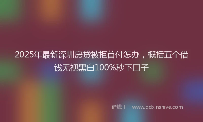2025年最新深圳房贷被拒首付怎办，概括五个借钱无视黑白100%秒下口子