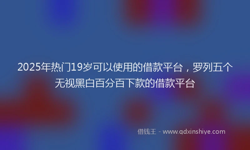 2025年热门19岁可以使用的借款平台，罗列五个无视黑白百分百下款的借款平台