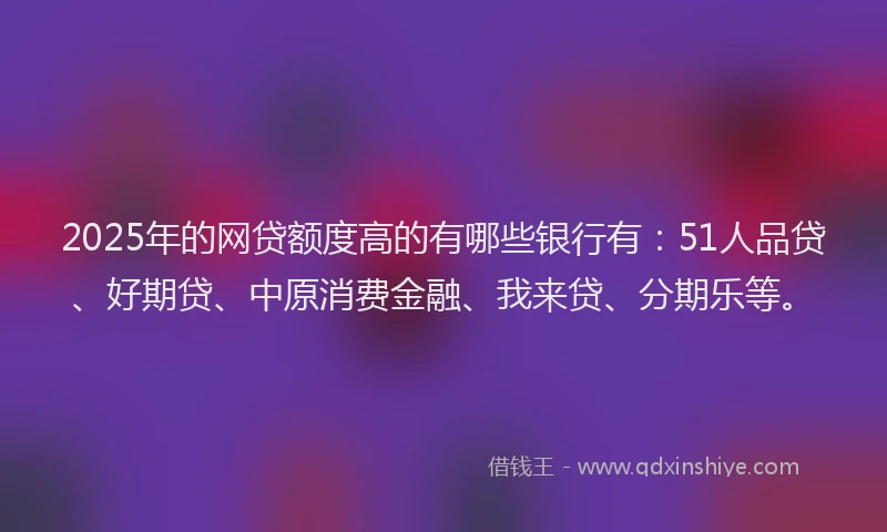 2025年的网贷额度高的有哪些银行有：51人品贷、好期贷、中原消费金融、我来贷、分期乐等。