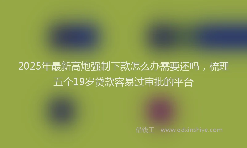 2025年最新高炮强制下款怎么办需要还吗，梳理五个19岁贷款容易过审批的平台