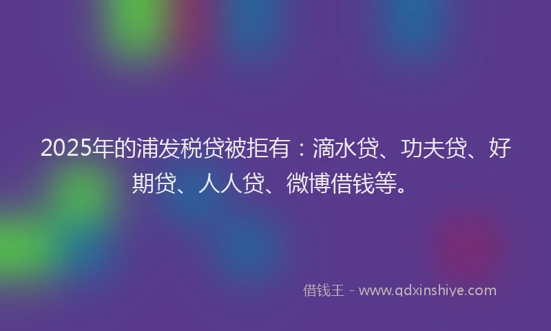 2025年的浦发税贷被拒有:滴水贷、功夫贷、好期贷、人人贷、微博借钱等。