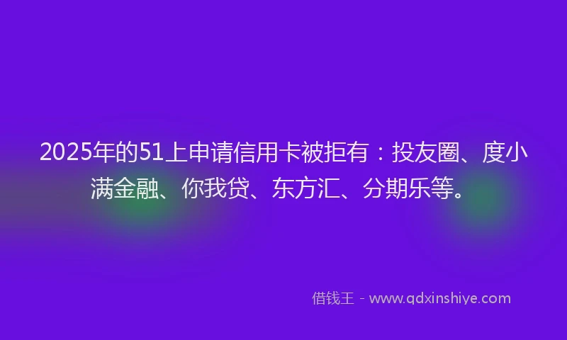 2025年的51上申请信用卡被拒有：投友圈、度小满金融、你我贷、东方汇、分期乐等。