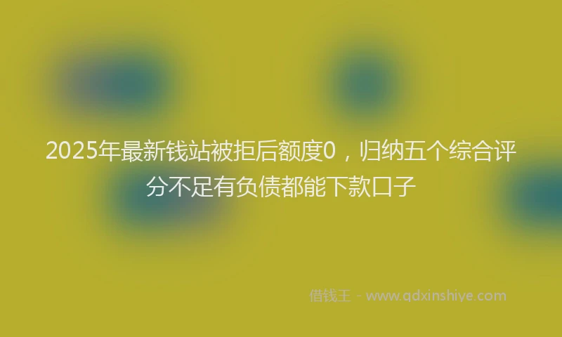 2025年最新钱站被拒后额度0，归纳五个综合评分不足有负债都能下款口子