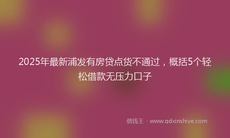 2025年最新浦发有房贷点货不通过，概括5个轻松借款无压力口子