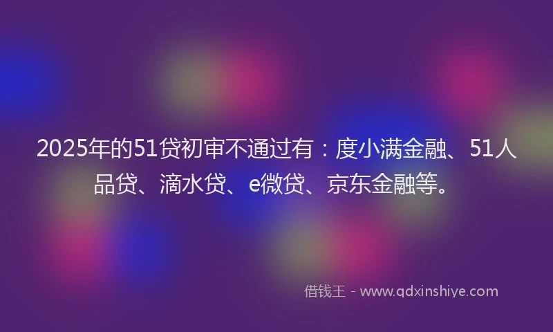 2025年的51贷初审不通过有：度小满金融、51人品贷、滴水贷、e微贷、京东金融等。