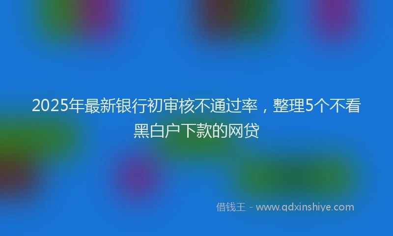 2025年最新银行初审核不通过率，整理5个不看黑白户下款的网贷
