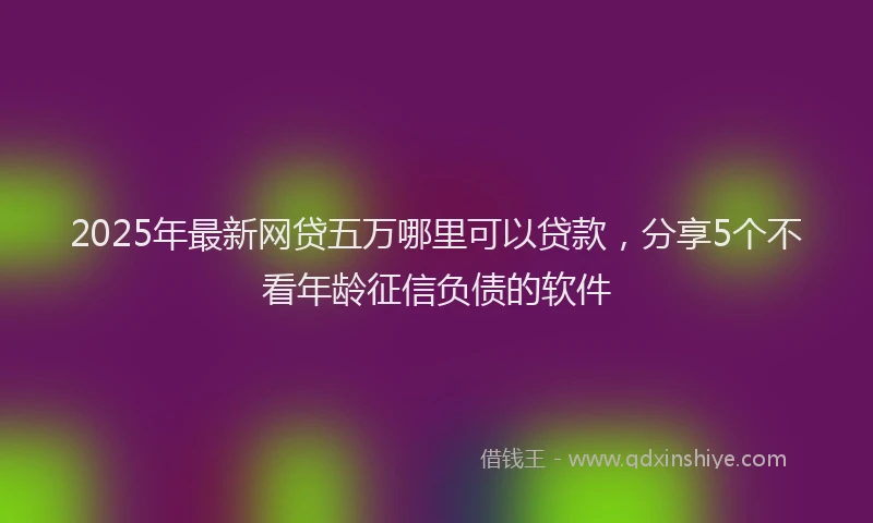 2025年最新网贷五万哪里可以贷款，分享5个不看年龄征信负债的软件