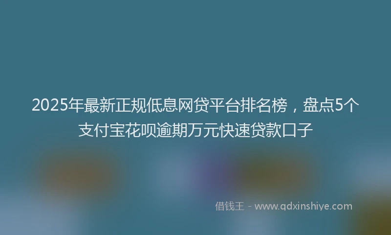 2025年最新正规低息网贷平台排名榜，盘点5个支付宝花呗逾期万元快速贷款口子