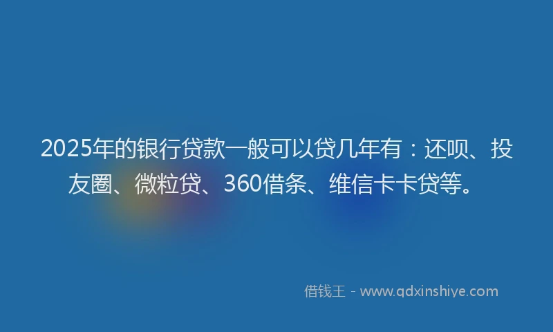 2025年的银行贷款一般可以贷几年有：还呗、投友圈、微粒贷、360借条、维信卡卡贷等。