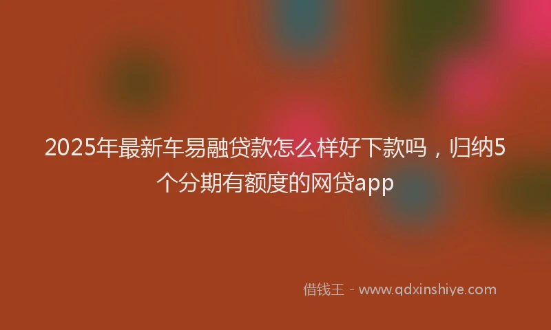 2025年最新车易融贷款怎么样好下款吗，归纳5个分期有额度的网贷app