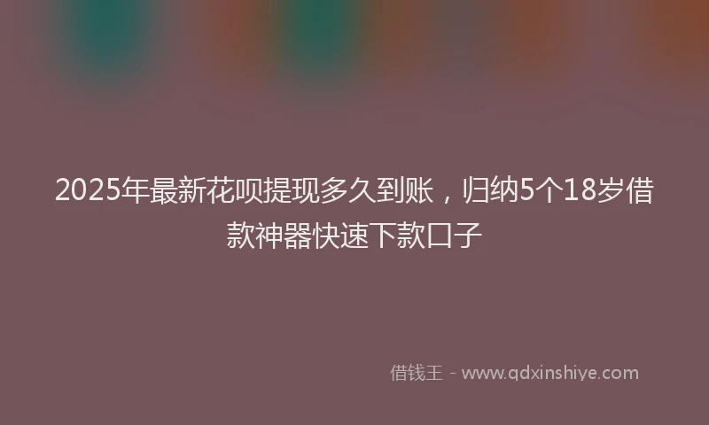 2025年最新花呗提现多久到账，归纳5个18岁借款神器快速下款口子