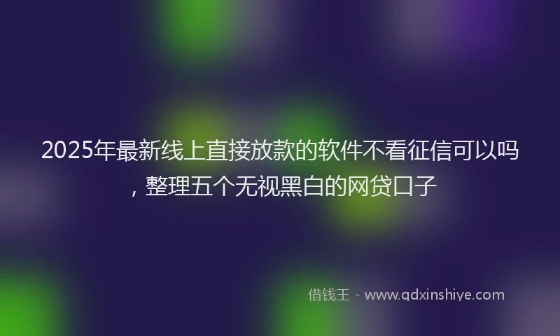 2025年最新线上直接放款的软件不看征信可以吗，整理五个无视黑白的网贷口子