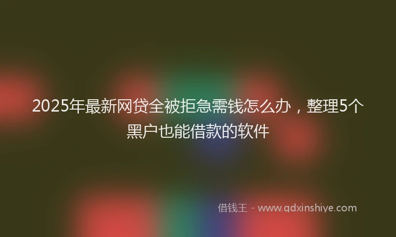 2025年最新网贷全被拒急需钱怎么办，整理5个黑户也能借款的软件
