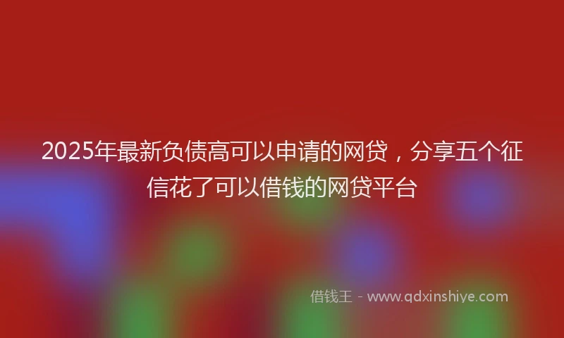 2025年最新负债高可以申请的网贷，分享五个征信花了可以借钱的网贷平台