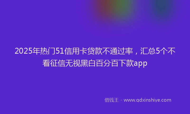 2025年热门51信用卡贷款不通过率，汇总5个不看征信无视黑白百分百下款app