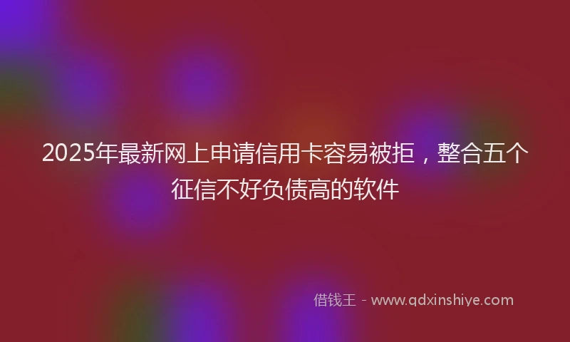 2025年最新网上申请信用卡容易被拒，整合五个征信不好负债高的软件