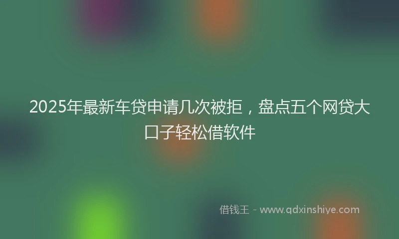 2025年最新车贷申请几次被拒，盘点五个网贷大口子轻松借软件