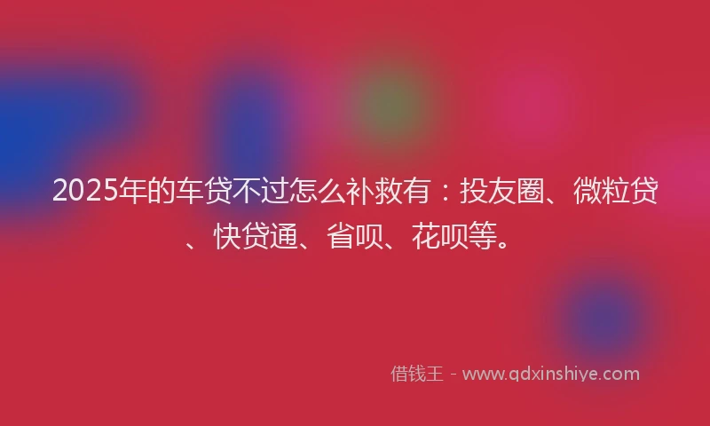 2025年的车贷不过怎么补救有：投友圈、微粒贷、快贷通、省呗、花呗等。