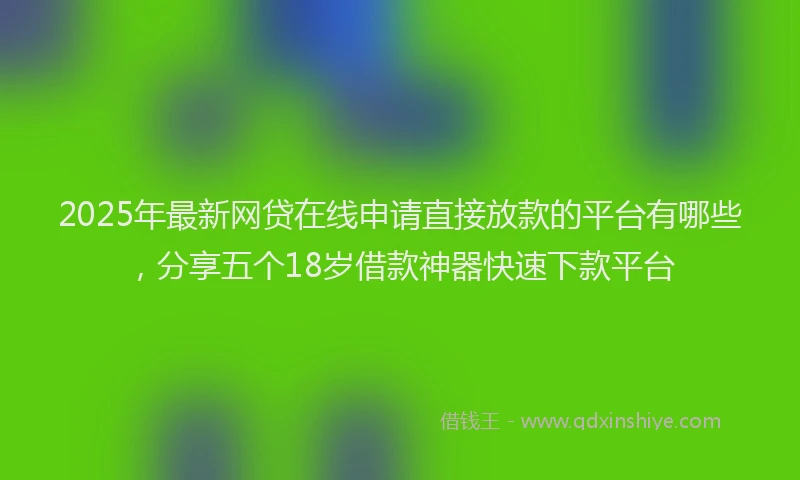 2025年最新网贷在线申请直接放款的平台有哪些，分享五个18岁借款神器快速下款平台
