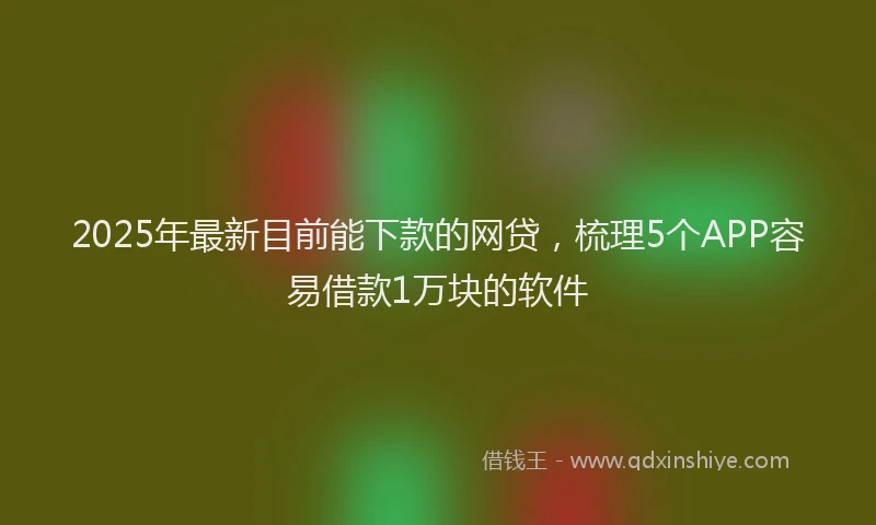 2025年最新目前能下款的网贷，梳理5个APP容易借款1万块的软件