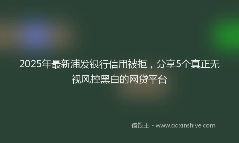 2025年最新浦发银行信用被拒，分享5个真正无视风控黑白的网贷平台