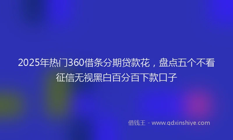 2025年热门360借条分期贷款花，盘点五个不看征信无视黑白百分百下款口子