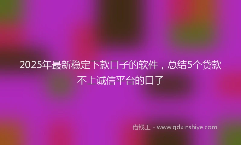 2025年最新稳定下款口子的软件，总结5个贷款不上诚信平台的口子