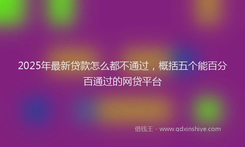 2025年最新贷款怎么都不通过，概括五个能百分百通过的网贷平台