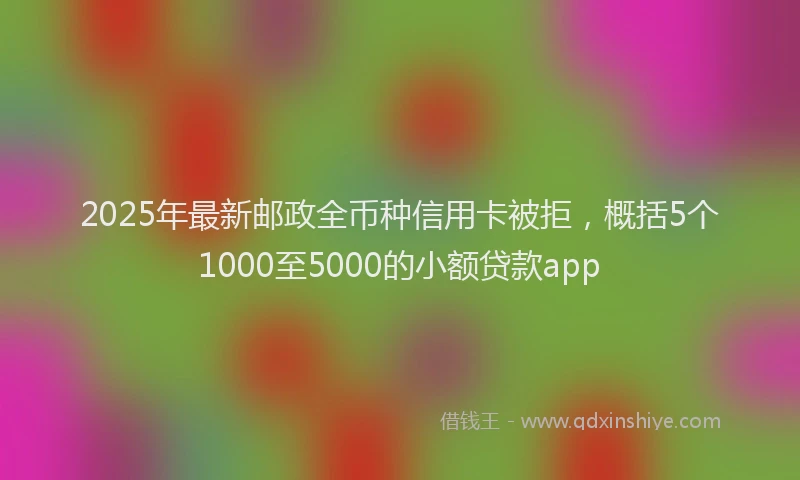 2025年最新邮政全币种信用卡被拒，概括5个1000至5000的小额贷款app