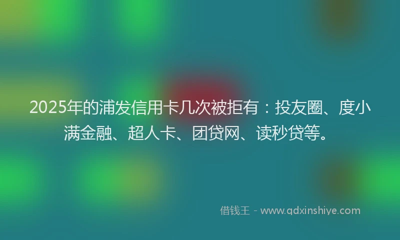 2025年的浦发信用卡几次被拒有：投友圈、度小满金融、超人卡、团贷网、读秒贷等。