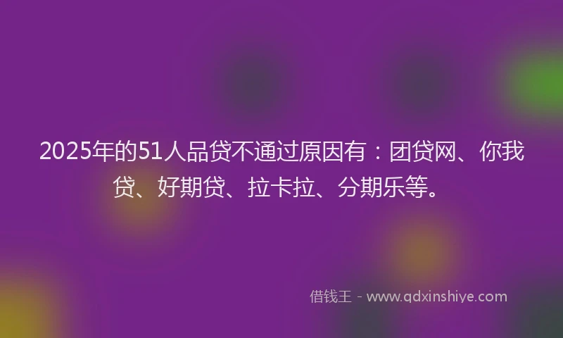 2025年的51人品贷不通过原因有：团贷网、你我贷、好期贷、拉卡拉、分期乐等。