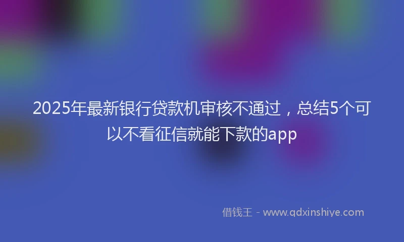 2025年最新银行贷款机审核不通过，总结5个可以不看征信就能下款的app