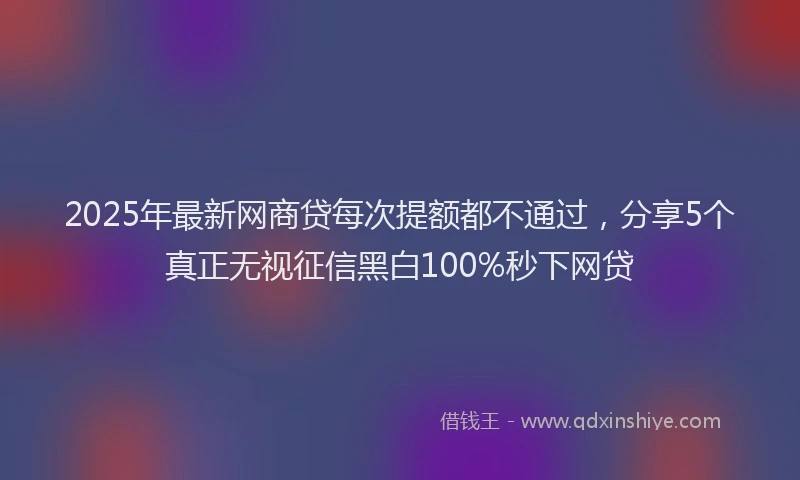 2025年最新网商贷每次提额都不通过，分享5个真正无视征信黑白100%秒下网贷