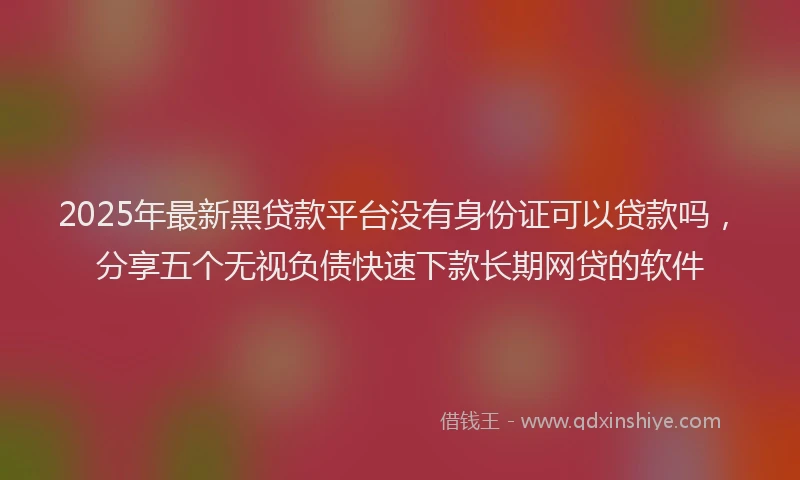 2025年最新黑贷款平台没有身份证可以贷款吗，分享五个无视负债快速下款长期网贷的软件