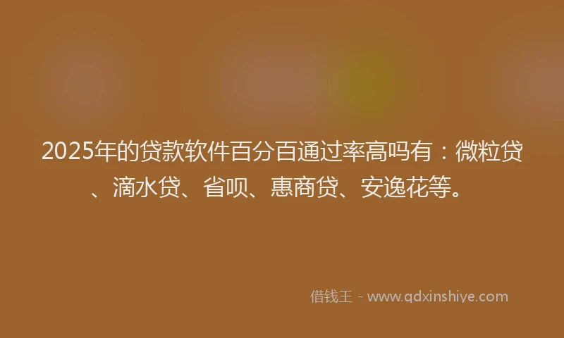 2025年的贷款软件百分百通过率高吗有：微粒贷、滴水贷、省呗、惠商贷、安逸花等。