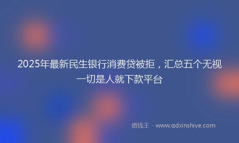2025年最新民生银行消费贷被拒，汇总五个无视一切是人就下款平台