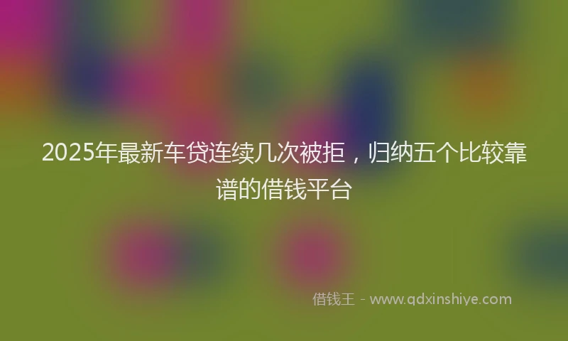 2025年最新车贷连续几次被拒，归纳五个比较靠谱的借钱平台
