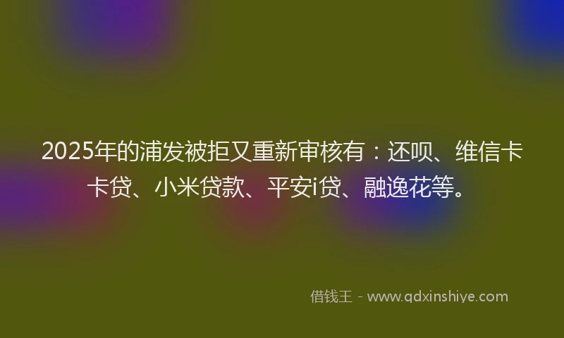 2025年的浦发被拒又重新审核有：还呗、维信卡卡贷、小米贷款、平安i贷、融逸花等。