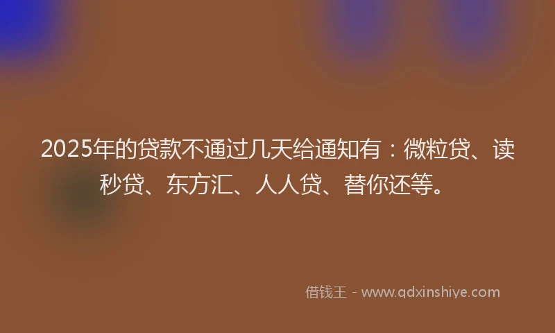 2025年的贷款不通过几天给通知有：微粒贷、读秒贷、东方汇、人人贷、替你还等。