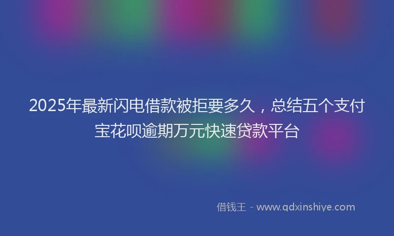 2025年最新闪电借款被拒要多久，总结五个支付宝花呗逾期万元快速贷款平台